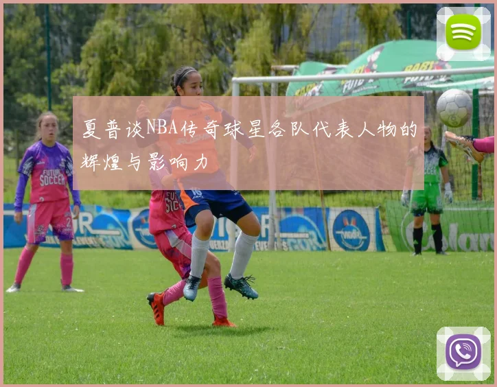 夏普谈NBA传奇球星各队代表人物的辉煌与影响力