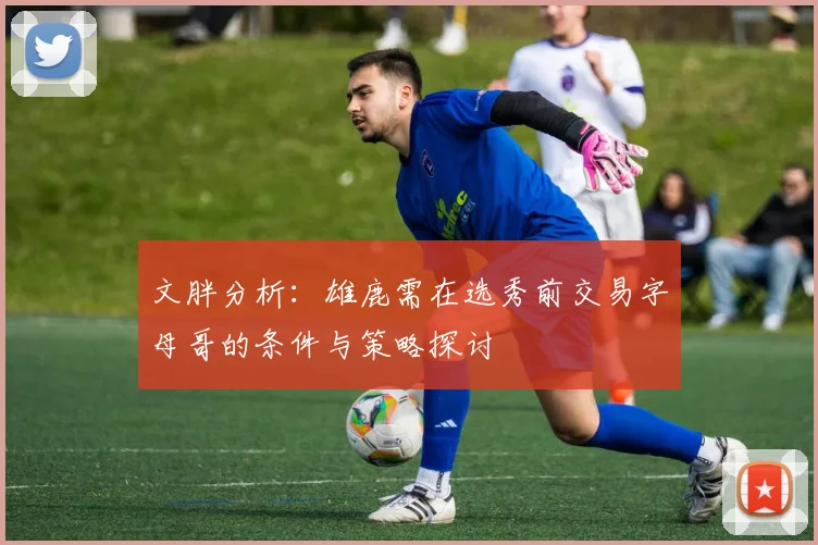 文胖分析：雄鹿需在选秀前交易字母哥的条件与策略探讨